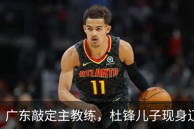 广东敲定主教练，杜锋儿子现身辽宁，新疆更换总经理，江苏暂缓交易榜眼签