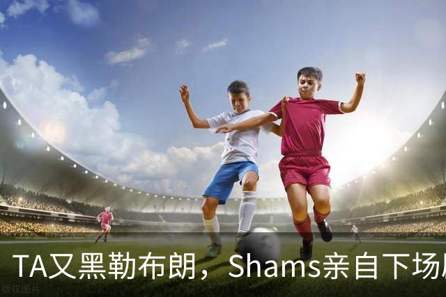TA又黑勒布朗，Shams亲自下场辟谣！已为平台赚2亿硬要说他无影响力